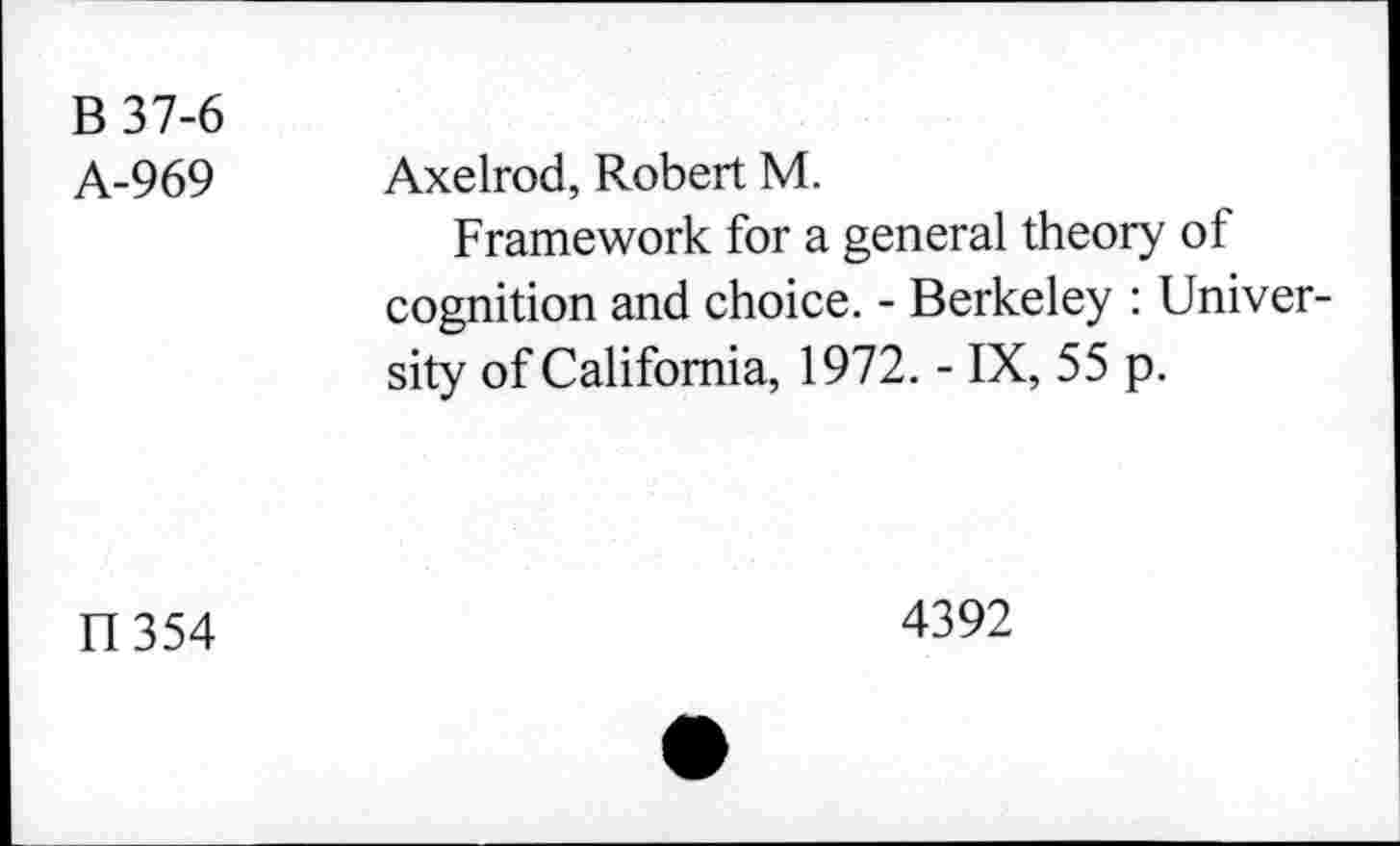 ﻿B37-6 A-969	Axelrod, Robert M. Framework for a general theory of cognition and choice. - Berkeley : University of California, 1972. - IX, 55 p.
IT 354	4392